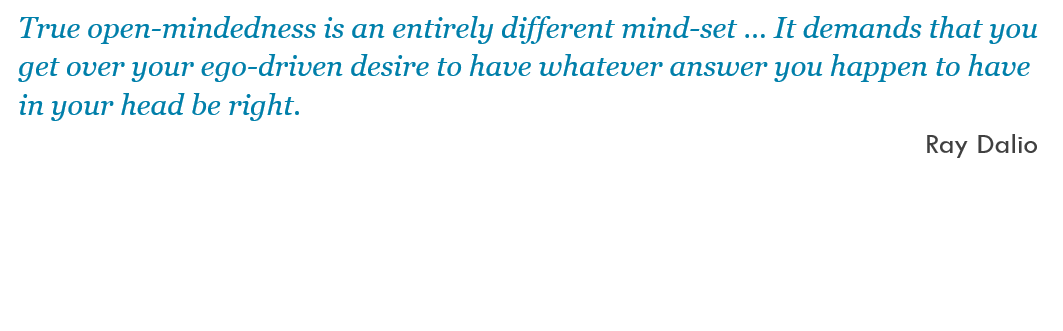True open-mindedness is an entirely different mind-set … It demands that you get over your ego-driven desire to have whatever answer you happen to have in your head be right. -- Ray Dalio